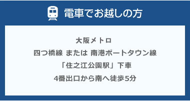 電車でお越しの方、大阪メトロ四つ橋線または南港ポートタウン線「住之江公園駅」下車4番出口から南へ徒歩5分